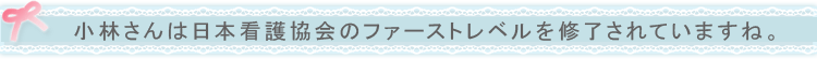 小林さんは日本看護協会のファーストレベルを修了されていますね。